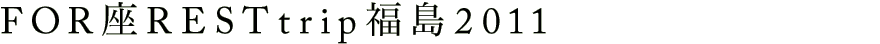 FOR座REST trip 福島 2011