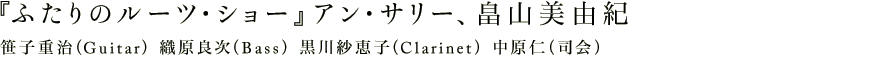 『ふたりのルーツ・ショー』アン・サリー、畠山美由紀　笹子重治（Guitar）織原良次（Bass）黒川紗恵子（Clarinet）中原仁（司会）
