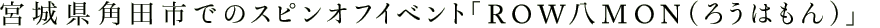 宮城県角田市でのスピンオフイベント「ROW八MON（ろうはもん）」