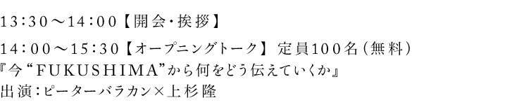 13：30〜14：00【開会・挨拶】14：00〜15：30 【オープニングトーク】 定員100名（無料）『今“FUKUSHIMA”から何をどう伝えていくか』出演：ピーターバラカン×上杉隆