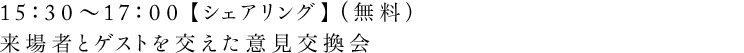 15：30〜17：00 【シェアリング】（無料）来場者とゲストを交えた意見交換会
