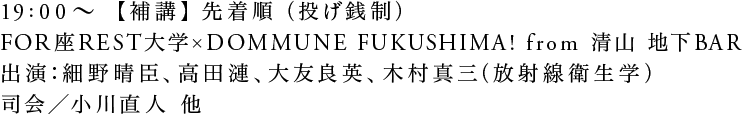19:00〜【補講】先着順（投げ銭制）FOR座REST大学 × DOMMUNE FUKUSHIMA！from 清山 地下BAR出演：細野晴臣、高田漣、大友良英、木村真三（放射線衛生学） 司会／小川直人 他