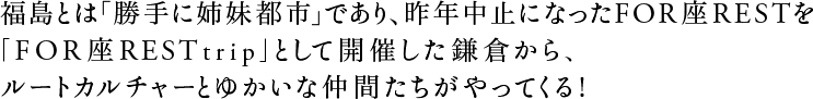 福島とは「勝手に姉妹都市」であり、昨年中止になったFOR座RESTを「FOR座REST trip」として開催した鎌倉から、ルートカルチャーとゆかいな仲間たちがやってくる！